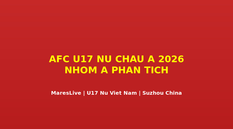 AFC U17 Nữ Châu Á 2026 nhóm A phân tích - U17 nữ Việt Nam thi đấu tại Trung Quốc